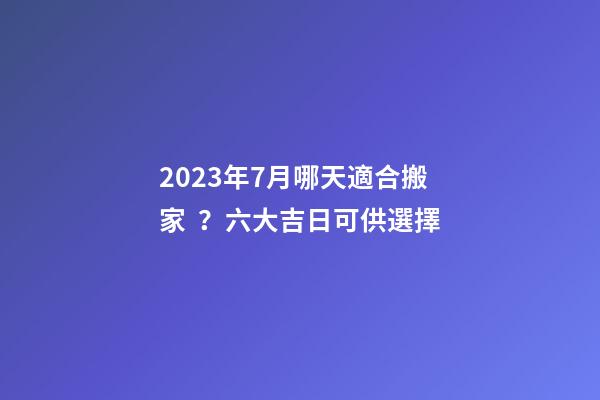2023年7月哪天適合搬家？六大吉日可供選擇